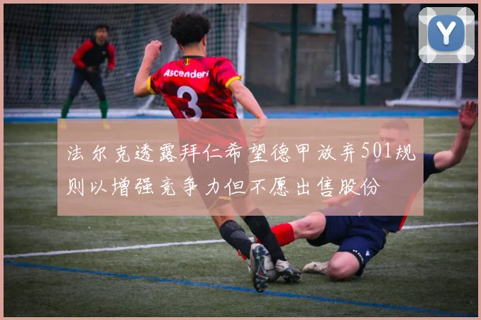 法尔克透露拜仁希望德甲放弃501规则以增强竞争力但不愿出售股份